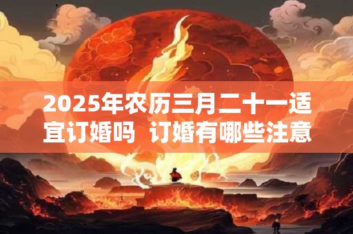2025年农历三月二十一适宜订婚吗  订婚有哪些注意事项