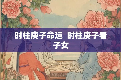 时柱庚子命运  时柱庚子看子女