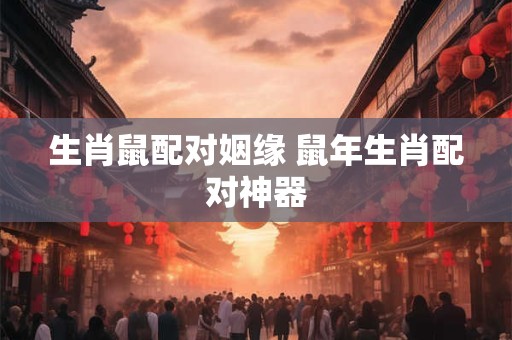 生肖鼠配对姻缘 鼠年生肖配对神器