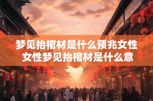 梦见抬棺材是什么预兆女性 女性梦见抬棺材是什么意思