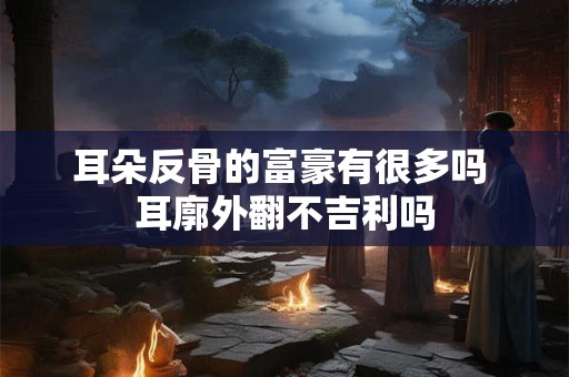 耳朵反骨的富豪有很多吗 耳廓外翻不吉利吗
