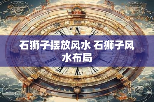 石狮子摆放风水 石狮子风水布局