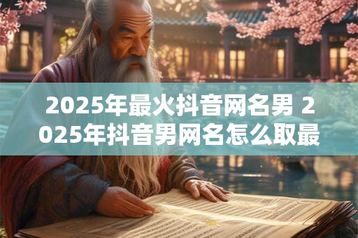 2025年最火抖音网名男 2025年抖音男网名怎么取最火