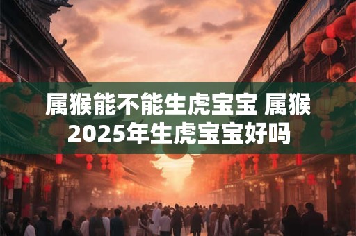 属猴能不能生虎宝宝 属猴2025年生虎宝宝好吗