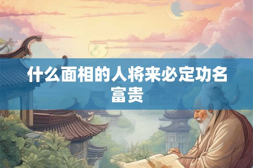 什么面相的人将来必定功名富贵