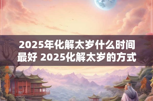 2025年化解太岁什么时间最好 2025化解太岁的方式