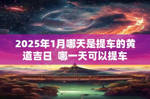 2025年1月哪天是提车的黄道吉日  哪一天可以提车