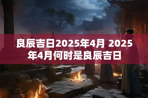 良辰吉日2025年4月 2025年4月何时是良辰吉日
