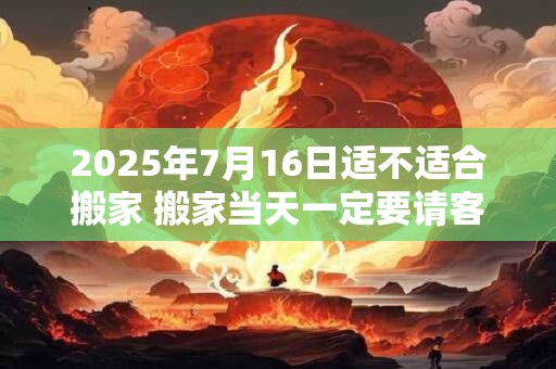 2025年7月16日适不适合搬家 搬家当天一定要请客吗