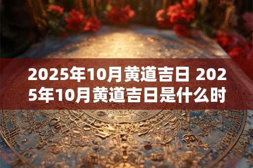 2025年10月黄道吉日 2025年10月黄道吉日是什么时候