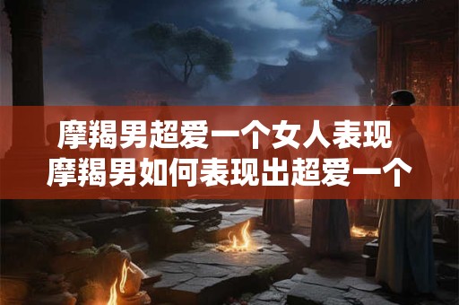 摩羯男超爱一个女人表现 摩羯男如何表现出超爱一个女人