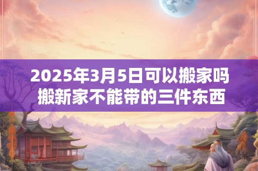 2025年3月5日可以搬家吗 搬新家不能带的三件东西