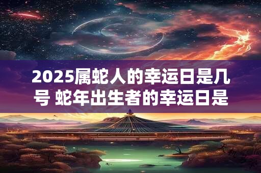 2025属蛇人的幸运日是几号 蛇年出生者的幸运日是哪天