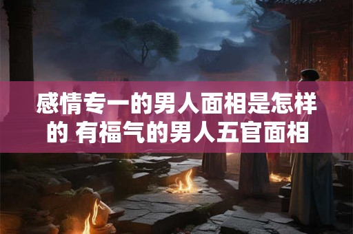 感情专一的男人面相是怎样的 有福气的男人五官面相