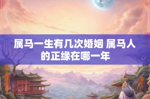 属马一生有几次婚姻 属马人的正缘在哪一年 属马一生有几次婚姻 属马人的正缘在哪一年