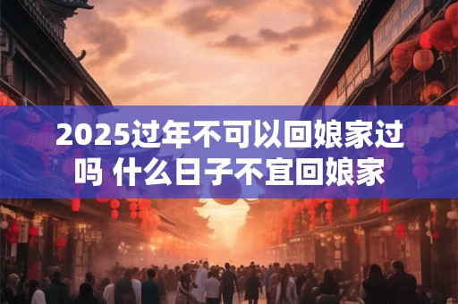 2025过年不可以回娘家过吗 什么日子不宜回娘家
