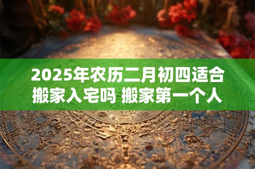 2026年农历二月初四适合搬家入宅吗 搬家第一个人拿什么 2026年农历二月初四适合搬家入宅吗 搬家第一个人拿什么