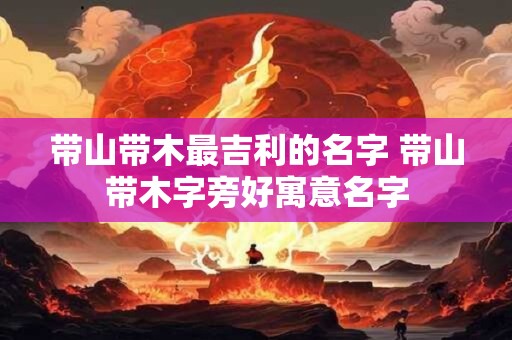带山带木最吉利的名字 带山带木字旁好寓意名字