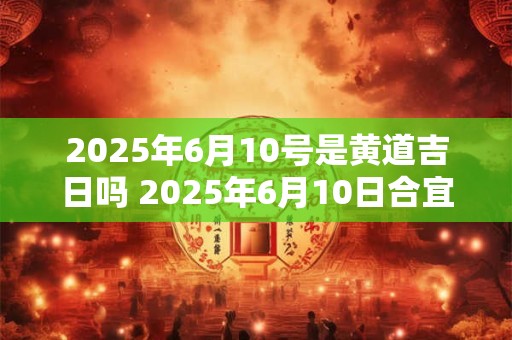 2025年6月10号是黄道吉日吗 2025年6月10日合宜吗