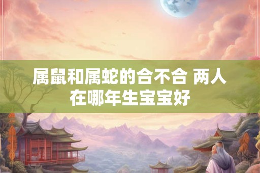 属鼠和属蛇的合不合 两人在哪年生宝宝好