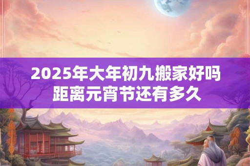 2025年大年初九搬家好吗 距离元宵节还有多久