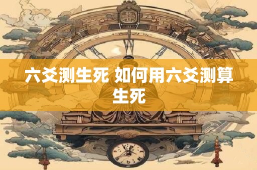 六爻测生死 如何用六爻测算生死