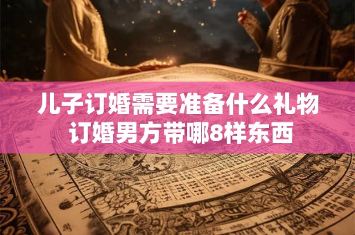 儿子订婚需要准备什么礼物 订婚男方带哪8样东西