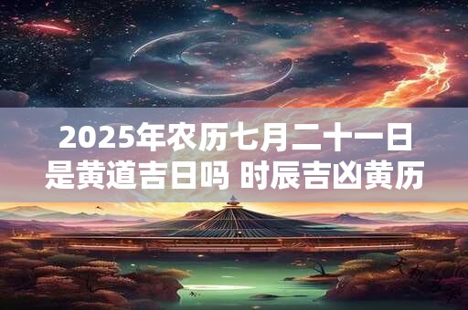 2025年农历七月二十一日是黄道吉日吗 时辰吉凶黄历查询