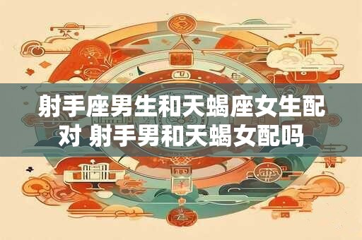 射手座男生和天蝎座女生配对 射手男和天蝎女配吗