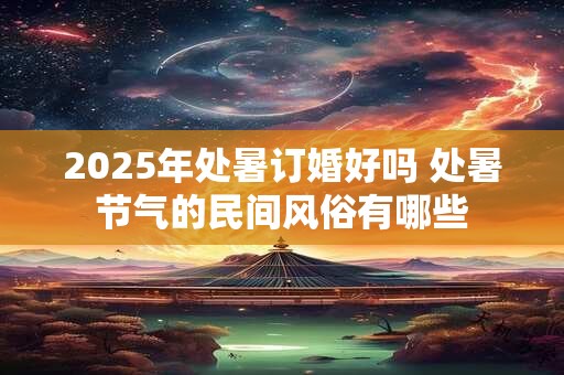 2025年处暑订婚好吗 处暑节气的民间风俗有哪些