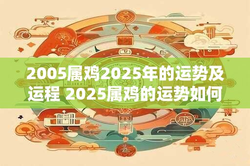 2005属鸡2025年的运势及运程 2025属鸡的运势如何