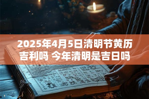 2025年4月5日清明节黄历吉利吗 今年清明是吉日吗