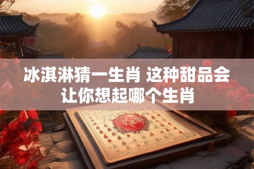 冰淇淋猜一生肖 这种甜品会让你想起哪个生肖