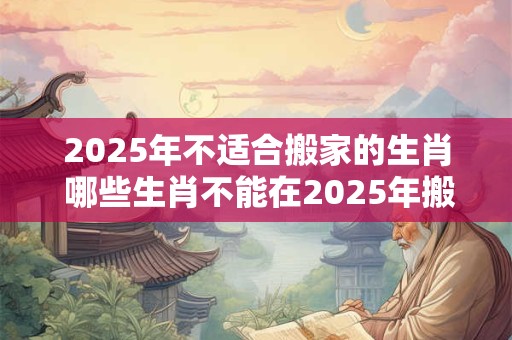 2025年不适合搬家的生肖 哪些生肖不能在2025年搬家
