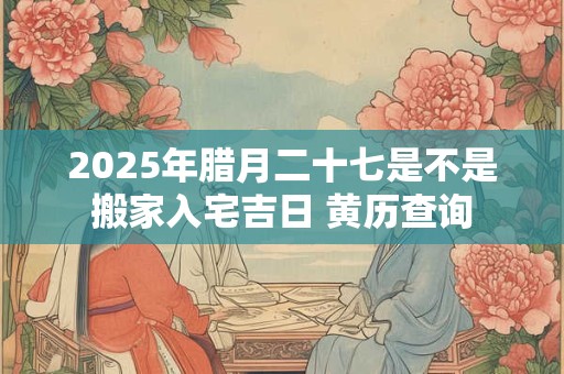 2025年腊月二十七是不是搬家入宅吉日 黄历查询