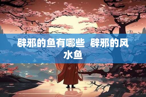 辟邪的鱼有哪些  辟邪的风水鱼