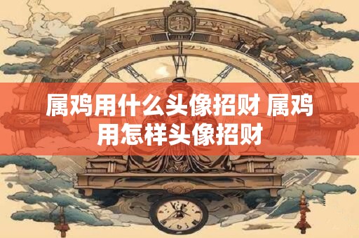 属鸡用什么头像招财 属鸡用怎样头像招财