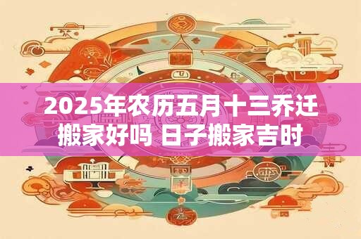 2025年农历五月十三乔迁搬家好吗 日子搬家吉时