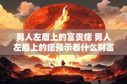 男人左眉上的富贵痣 男人左眉上的痣预示着什么财富和地位