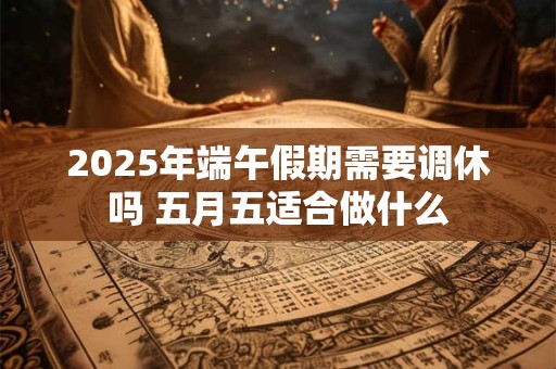 2025年端午假期需要调休吗 五月五适合做什么