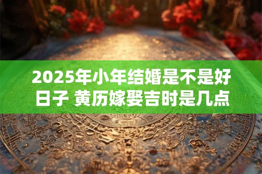 2025年小年结婚是不是好日子 黄历嫁娶吉时是几点