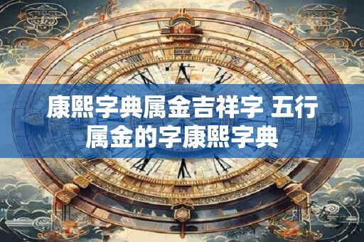 康熙字典属金吉祥字 五行属金的字康熙字典 康熙字典属金吉祥字 五行属金的字康熙字典