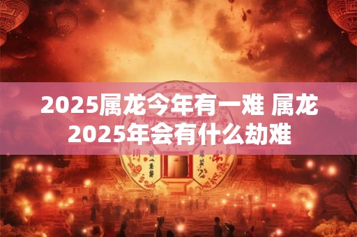 2025属龙今年有一难 属龙2025年会有什么劫难