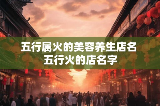 五行属火的美容养生店名 五行火的店名字