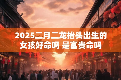 2025二月二龙抬头出生的女孩好命吗 是富贵命吗