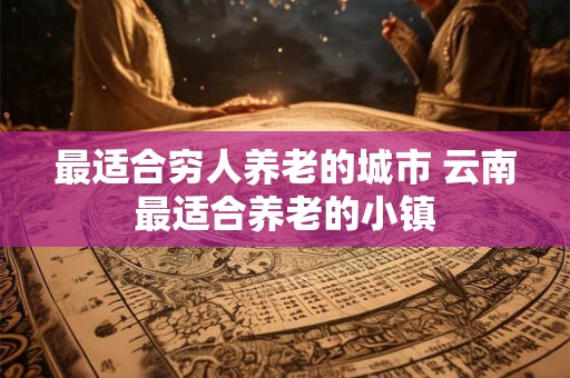 最适合穷人养老的城市 云南最适合养老的小镇 最适合穷人养老的城市 云南最适合养老的小镇