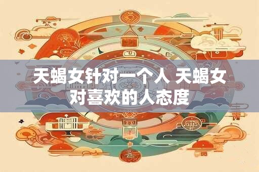 天蝎女针对一个人 天蝎女对喜欢的人态度