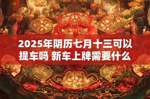 2026年阴历七月十三可以提车吗 新车上牌需要什么资料