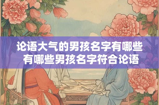 论语大气的男孩名字有哪些 有哪些男孩名字符合论语大气的风格