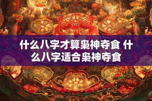 什么八字才算枭神夺食 什么八字适合枭神夺食